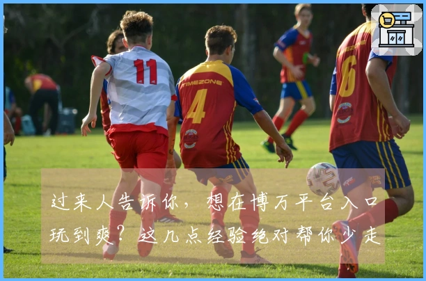 过来人告诉你，想在博万平台入口玩到爽？这几点经验绝对帮你少走弯路！