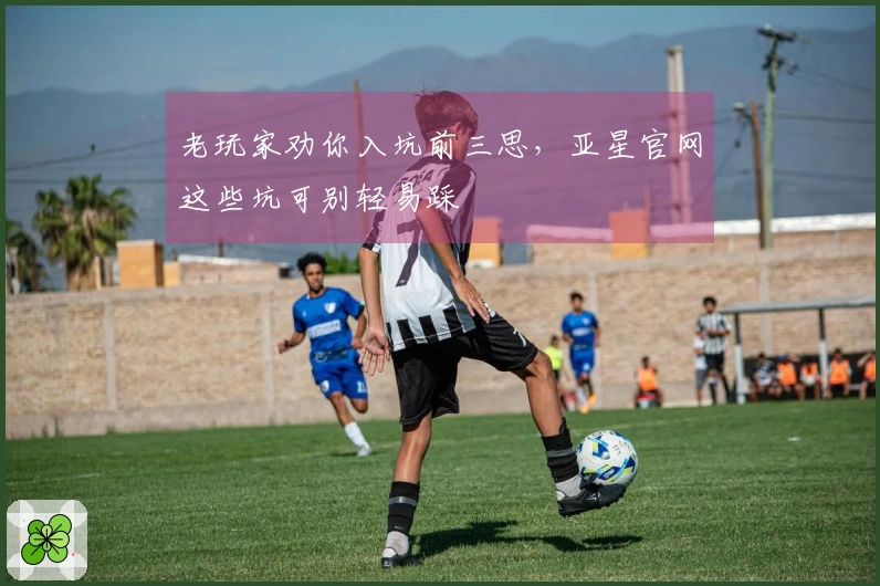 老玩家劝你入坑前三思，亚星官网这些坑可别轻易踩