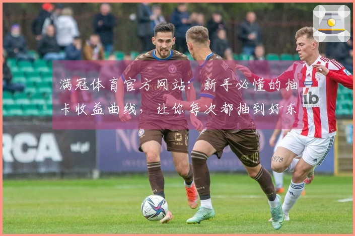 满冠体育官方网站：新手必懂的抽卡收益曲线，让你每次都抽到好东西！