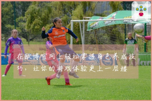 在欧博官网上轻松掌握角色养成技巧，让你的游戏体验更上一层楼