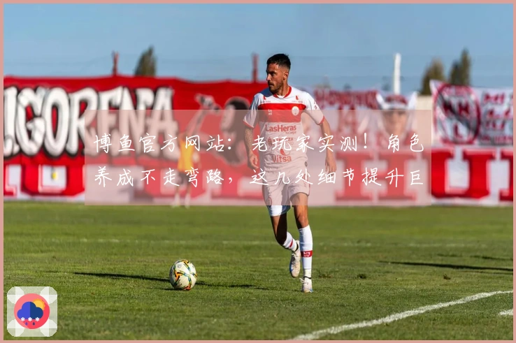 博鱼官方网站：老玩家实测！角色养成不走弯路，这几处细节提升巨大收益