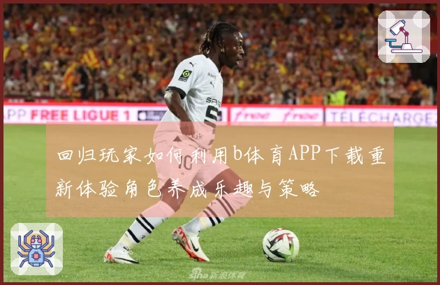 回归玩家如何利用b体育APP下载重新体验角色养成乐趣与策略