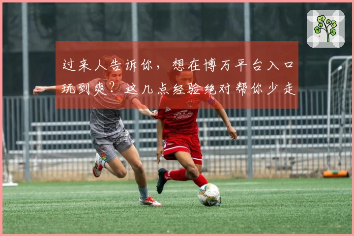 过来人告诉你，想在博万平台入口玩到爽？这几点经验绝对帮你少走弯路！